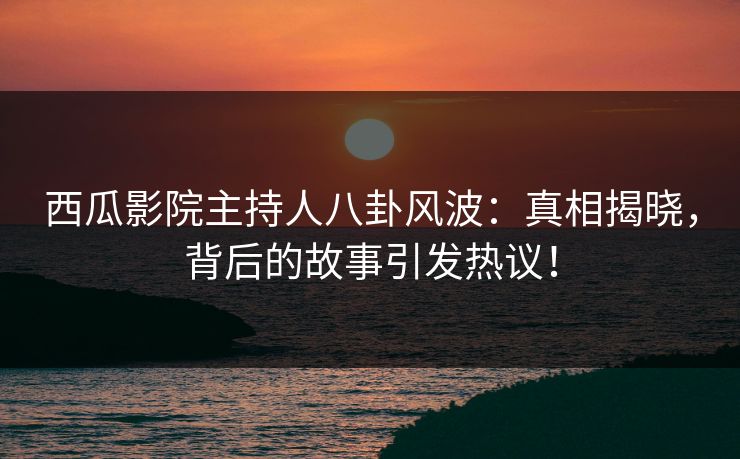 西瓜影院主持人八卦风波：真相揭晓，背后的故事引发热议！