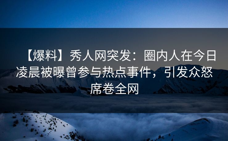 【爆料】秀人网突发：圈内人在今日凌晨被曝曾参与热点事件，引发众怒席卷全网