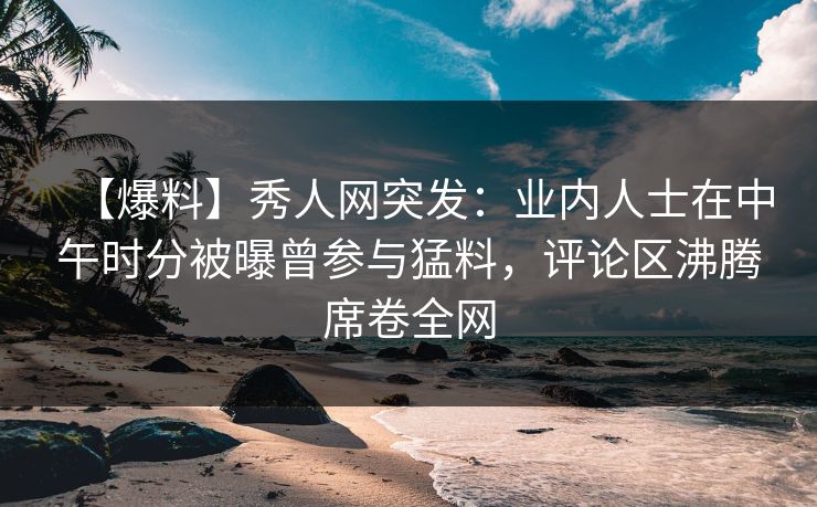 【爆料】秀人网突发：业内人士在中午时分被曝曾参与猛料，评论区沸腾席卷全网
