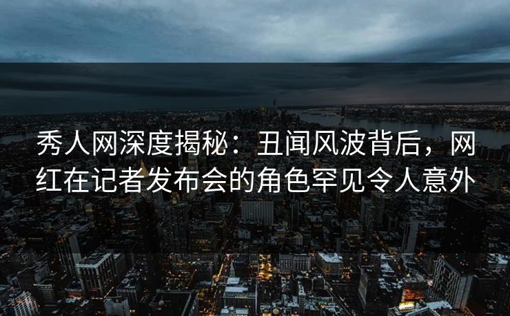 秀人网深度揭秘：丑闻风波背后，网红在记者发布会的角色罕见令人意外