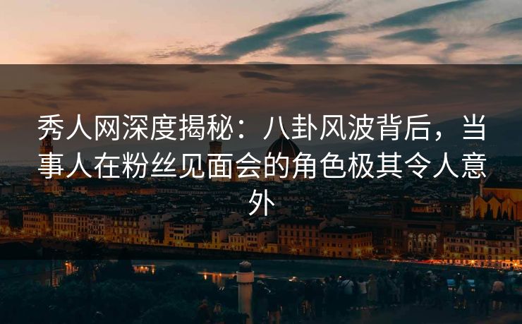 秀人网深度揭秘：八卦风波背后，当事人在粉丝见面会的角色极其令人意外