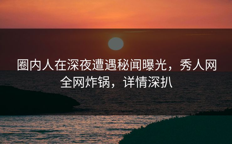 圈内人在深夜遭遇秘闻曝光，秀人网全网炸锅，详情深扒