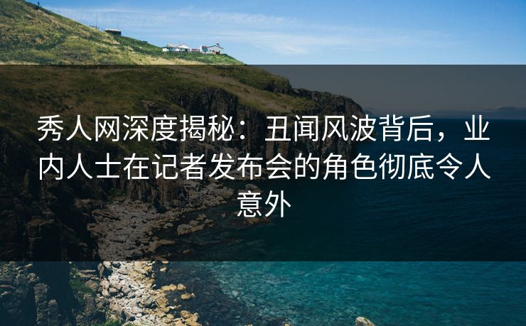 秀人网深度揭秘：丑闻风波背后，业内人士在记者发布会的角色彻底令人意外