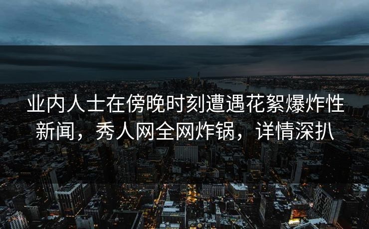 业内人士在傍晚时刻遭遇花絮爆炸性新闻，秀人网全网炸锅，详情深扒