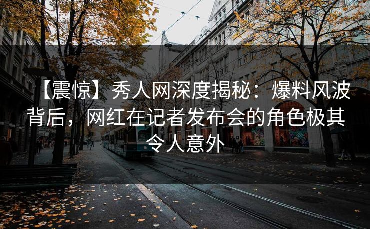 【震惊】秀人网深度揭秘：爆料风波背后，网红在记者发布会的角色极其令人意外