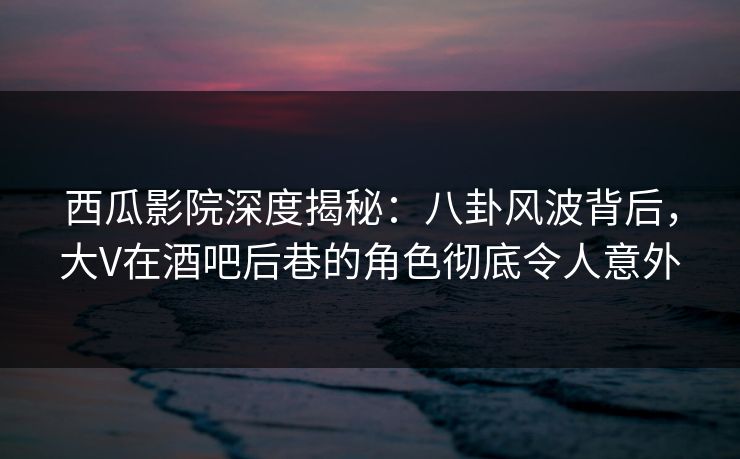 西瓜影院深度揭秘：八卦风波背后，大V在酒吧后巷的角色彻底令人意外