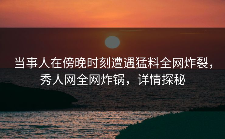当事人在傍晚时刻遭遇猛料全网炸裂，秀人网全网炸锅，详情探秘