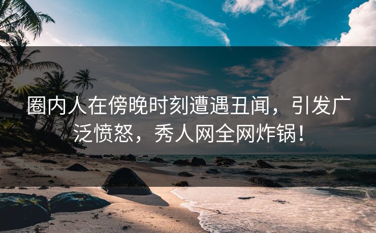 圈内人在傍晚时刻遭遇丑闻，引发广泛愤怒，秀人网全网炸锅！