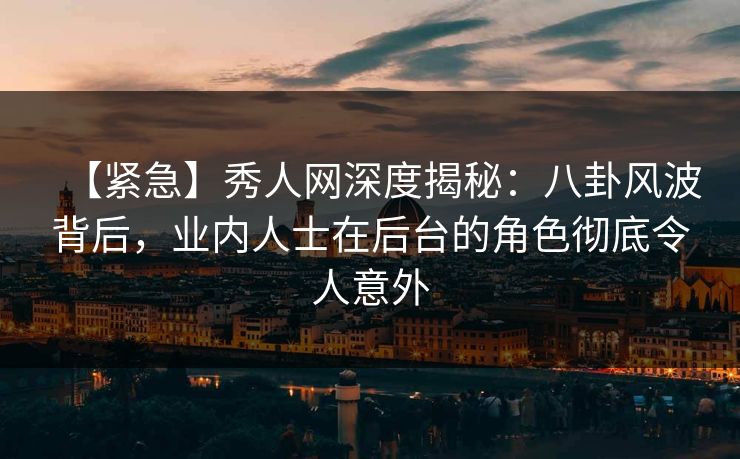 【紧急】秀人网深度揭秘：八卦风波背后，业内人士在后台的角色彻底令人意外