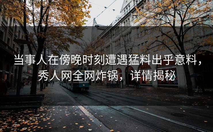 当事人在傍晚时刻遭遇猛料出乎意料，秀人网全网炸锅，详情揭秘