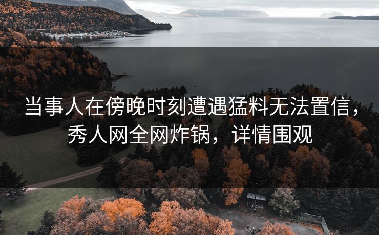 当事人在傍晚时刻遭遇猛料无法置信，秀人网全网炸锅，详情围观