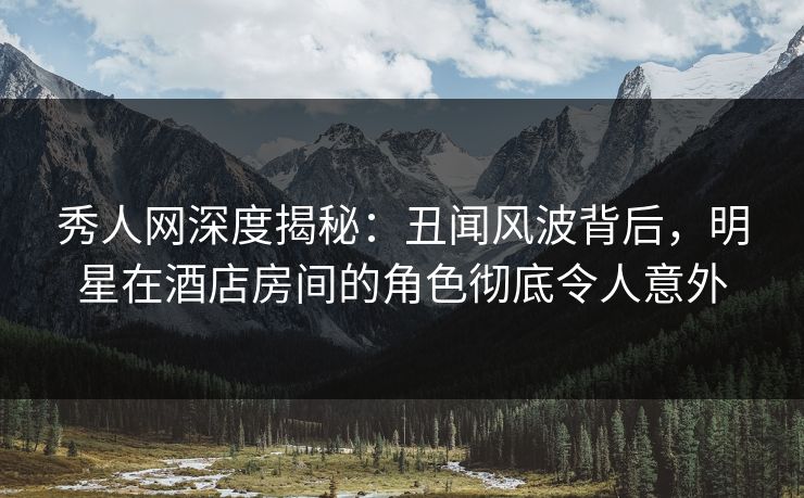 秀人网深度揭秘：丑闻风波背后，明星在酒店房间的角色彻底令人意外