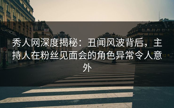 秀人网深度揭秘：丑闻风波背后，主持人在粉丝见面会的角色异常令人意外