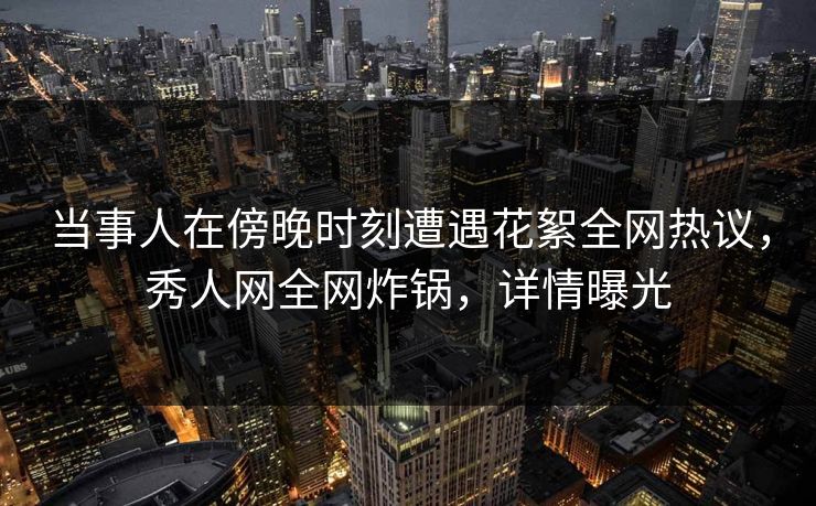 当事人在傍晚时刻遭遇花絮全网热议，秀人网全网炸锅，详情曝光