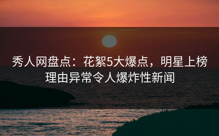秀人网盘点：花絮5大爆点，明星上榜理由异常令人爆炸性新闻