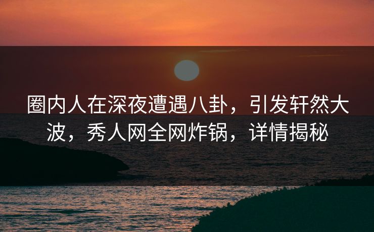 圈内人在深夜遭遇八卦，引发轩然大波，秀人网全网炸锅，详情揭秘