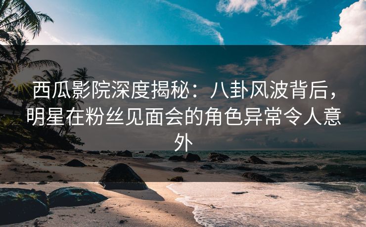 西瓜影院深度揭秘：八卦风波背后，明星在粉丝见面会的角色异常令人意外