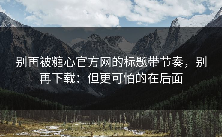 别再被糖心官方网的标题带节奏，别再下载：但更可怕的在后面