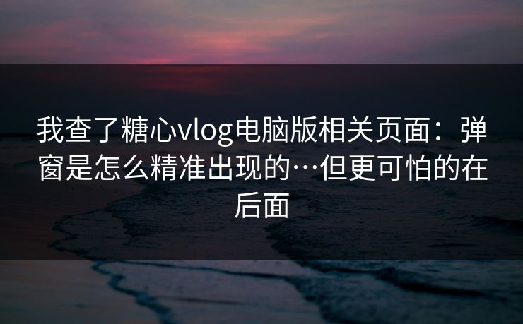 我查了糖心vlog电脑版相关页面：弹窗是怎么精准出现的…但更可怕的在后面