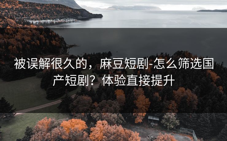 被误解很久的，麻豆短剧-怎么筛选国产短剧？体验直接提升