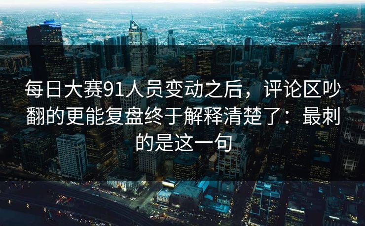 每日大赛91人员变动之后，评论区吵翻的更能复盘终于解释清楚了：最刺的是这一句