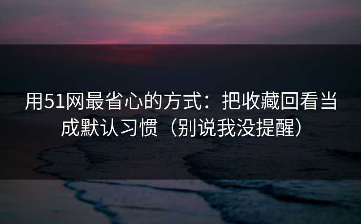 用51网最省心的方式:把收藏回看当成默认习惯(别说我没提醒) 用51网最省心的方式:把收藏回看当成默认习惯(别说我没提醒)