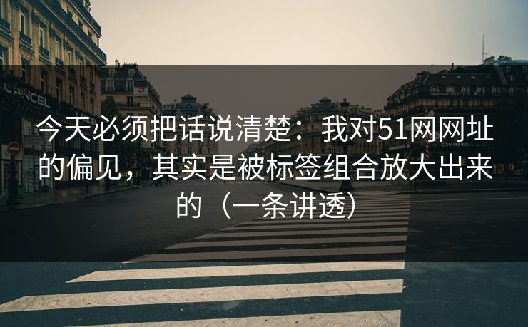 今天必须把话说清楚：我对51网网址的偏见，其实是被标签组合放大出来的（一条讲透）