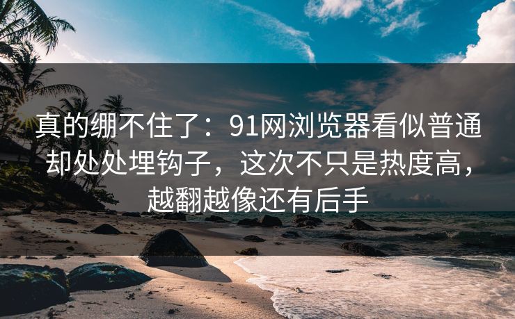真的绷不住了：91网浏览器看似普通却处处埋钩子，这次不只是热度高，越翻越像还有后手