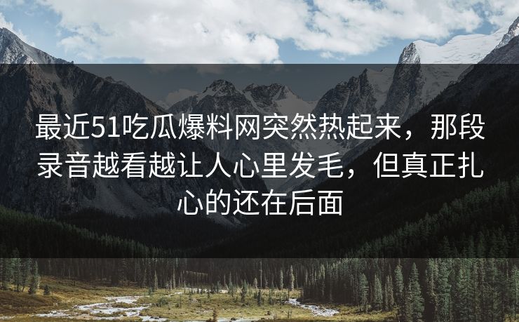 最近51吃瓜爆料网突然热起来，那段录音越看越让人心里发毛，但真正扎心的还在后面