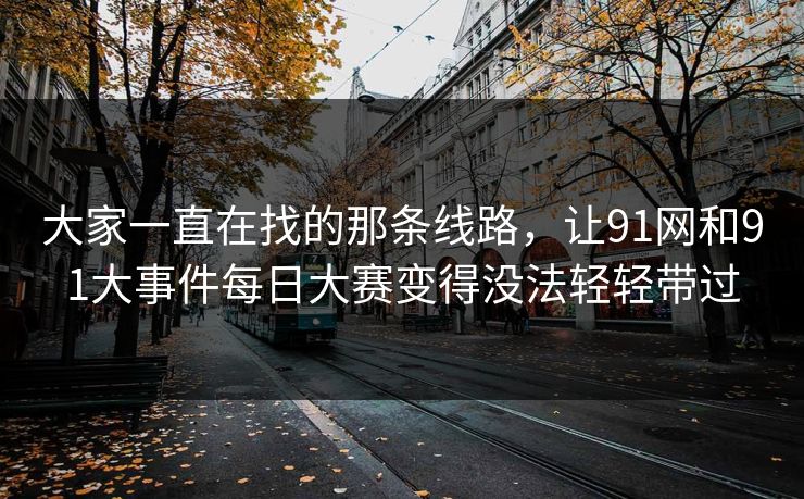 大家一直在找的那条线路，让91网和91大事件每日大赛变得没法轻轻带过