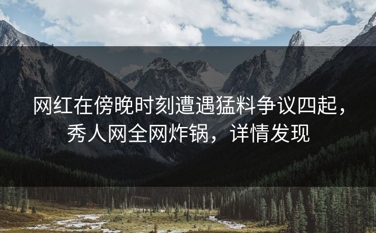 网红在傍晚时刻遭遇猛料争议四起，秀人网全网炸锅，详情发现