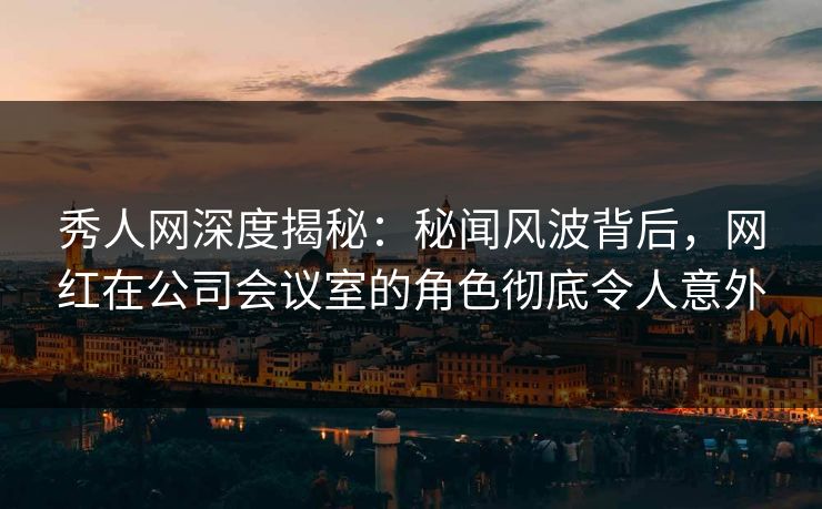 秀人网深度揭秘：秘闻风波背后，网红在公司会议室的角色彻底令人意外