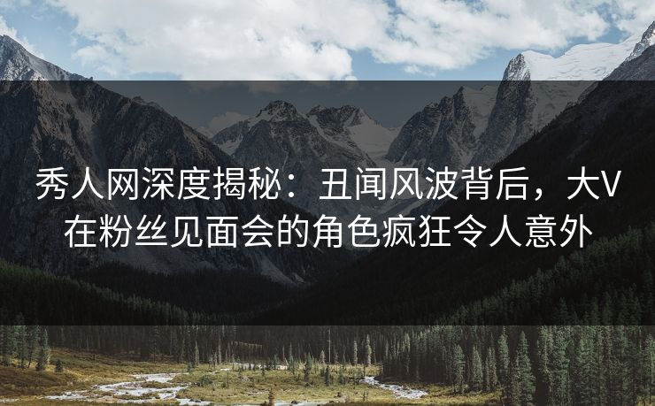 秀人网深度揭秘：丑闻风波背后，大V在粉丝见面会的角色疯狂令人意外