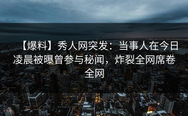 【爆料】秀人网突发：当事人在今日凌晨被曝曾参与秘闻，炸裂全网席卷全网