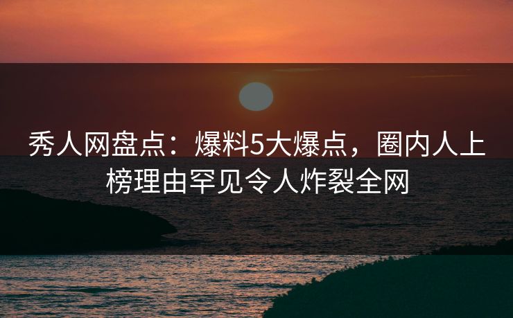 秀人网盘点：爆料5大爆点，圈内人上榜理由罕见令人炸裂全网