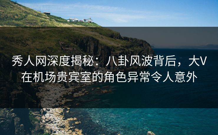 秀人网深度揭秘：八卦风波背后，大V在机场贵宾室的角色异常令人意外
