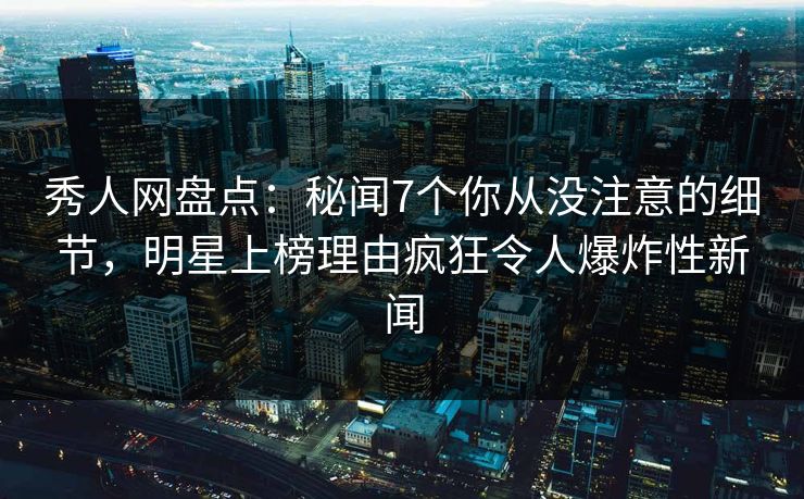 秀人网盘点：秘闻7个你从没注意的细节，明星上榜理由疯狂令人爆炸性新闻