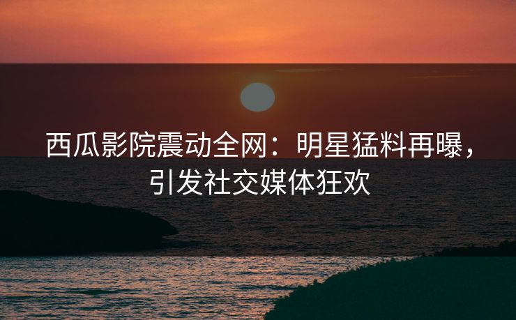 西瓜影院震动全网：明星猛料再曝，引发社交媒体狂欢