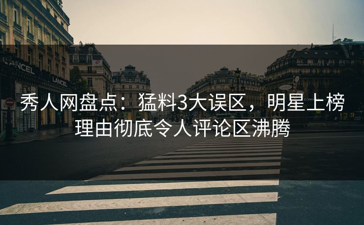 秀人网盘点：猛料3大误区，明星上榜理由彻底令人评论区沸腾