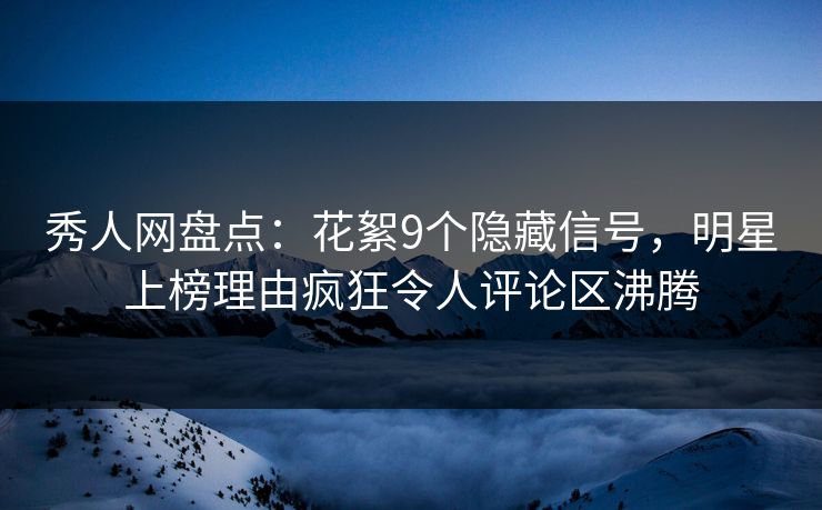 秀人网盘点：花絮9个隐藏信号，明星上榜理由疯狂令人评论区沸腾
