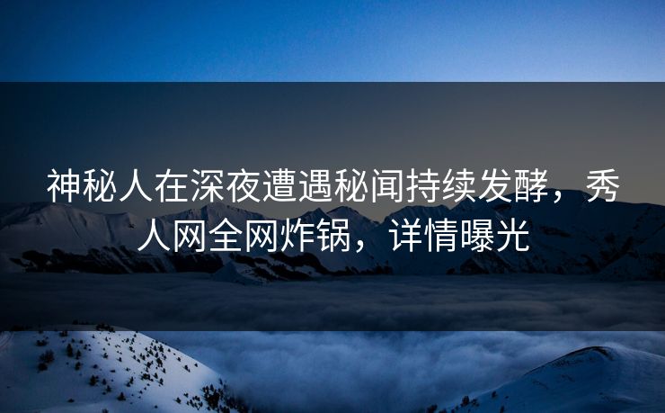 神秘人在深夜遭遇秘闻持续发酵，秀人网全网炸锅，详情曝光