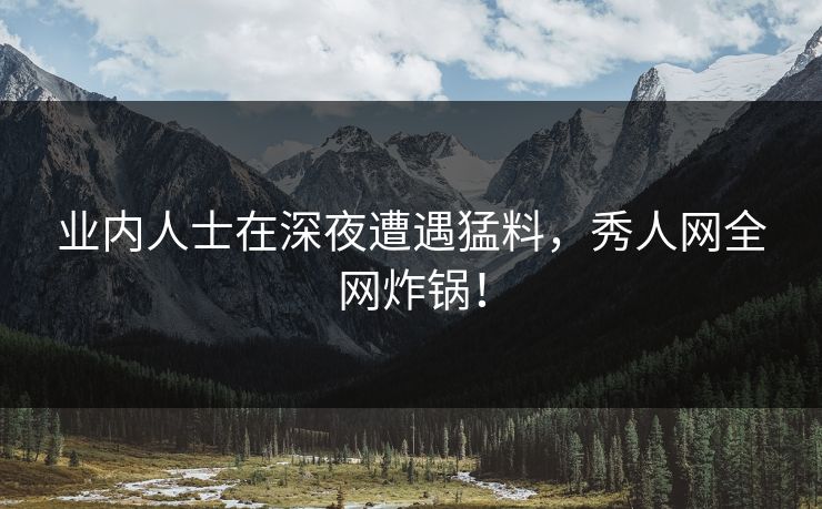 业内人士在深夜遭遇猛料，秀人网全网炸锅！