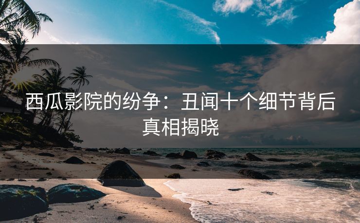 西瓜影院的纷争：丑闻十个细节背后真相揭晓