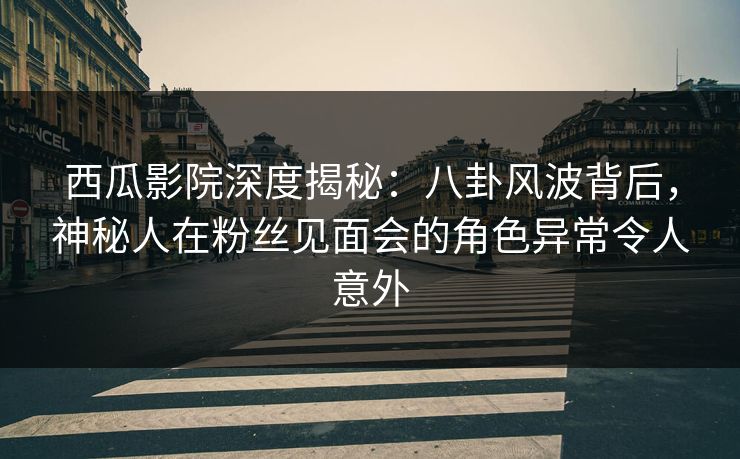 西瓜影院深度揭秘：八卦风波背后，神秘人在粉丝见面会的角色异常令人意外