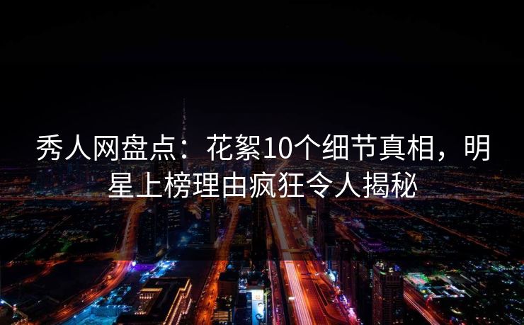 秀人网盘点：花絮10个细节真相，明星上榜理由疯狂令人揭秘