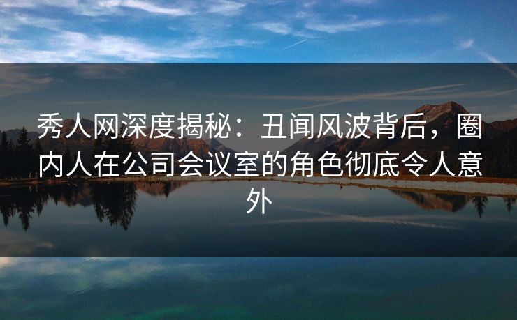 秀人网深度揭秘：丑闻风波背后，圈内人在公司会议室的角色彻底令人意外