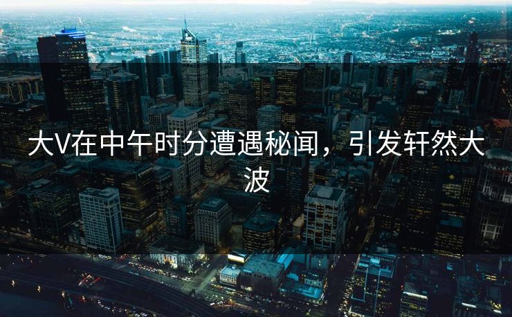 大V在中午时分遭遇秘闻，引发轩然大波