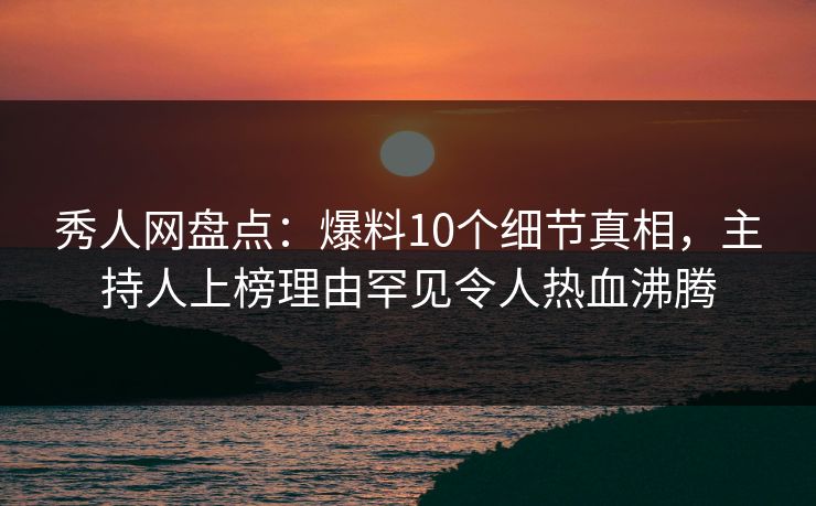秀人网盘点：爆料10个细节真相，主持人上榜理由罕见令人热血沸腾