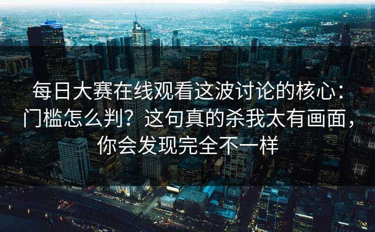 每日大赛在线观看这波讨论的核心:门槛怎么判?这句真的杀我太有画面,你会发现完全不一样 每日大赛在线观看这波讨论的核心:门槛怎么判?这句真的杀我太有画面,你会发现完全不一样