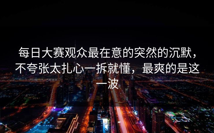 每日大赛观众最在意的突然的沉默，不夸张太扎心一拆就懂，最爽的是这一波